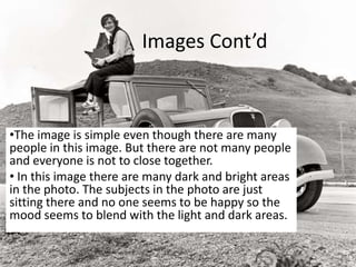 Images Cont’d
•The image is simple even though there are many
people in this image. But there are not many people
and everyone is not to close together.
• In this image there are many dark and bright areas
in the photo. The subjects in the photo are just
sitting there and no one seems to be happy so the
mood seems to blend with the light and dark areas.
 