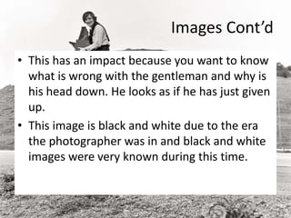 Images Cont’d
• This has an impact because you want to know
what is wrong with the gentleman and why is
his head down. He looks as if he has just given
up.
• This image is black and white due to the era
the photographer was in and black and white
images were very known during this time.
 