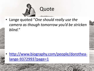 Quote
• Lange quoted “One should really use the
camera as though tomorrow you’d be stricken
blind.”
• http://www.biography.com/people/dorothea-
lange-9372993?page=1
 