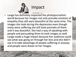 Impact
• Lange has definitely impacted the photojournalism
world because her images not only provoke emotion of
empathy they still were beautiful at the same time. The
images she took during the depression even though
many were suffering she still took portraits of them
and it was beautiful. She had a way of speaking with
people and persuading them to took images as well.
Lange made a huge impact because her audience could
see what was going on through her lens and she didn’t
use it to take advantage of people suffering in anyway
and people were drawn to her images.
 