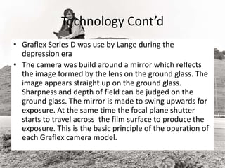 Technology Cont’d
• Graflex Series D was use by Lange during the
depression era
• The camera was build around a mirror which reflects
the image formed by the lens on the ground glass. The
image appears straight up on the ground glass.
Sharpness and depth of field can be judged on the
ground glass. The mirror is made to swing upwards for
exposure. At the same time the focal plane shutter
starts to travel across the film surface to produce the
exposure. This is the basic principle of the operation of
each Graflex camera model.
 