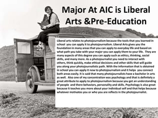 Major At AIC is Liberal
Arts &Pre-Education
Liberal arts relates to photojournalism because the tools that you learned in
school you can apply it to photojournalism. Liberal Arts gives you the
foundation in many areas that you can apply to everyday life and based on
what path you take with your major you can apply them to your life. They are
many aspects of this degree you can apply such as ethics, thinking, social
skills, and many more. As a photojournalist you need to interact with
others, think quickly, make ethical decisions and other skills that will guide
you along your photojournalistic path. With the information that is obtained
in school you can apply it now to photojournalism and it helps you connect
both areas easily. It is said that many photojournalists have a bachelor in arts
as well. Also one of my concentration was psychology and that is definitely a
great attribute to apply to photojournalism because you get an understanding
of people and there behaviors, personality and skills. Psychology is also great
because it teaches you more about your individual self and that helps because
whatever motivates you or who you are reflects in the photojournalist.
 