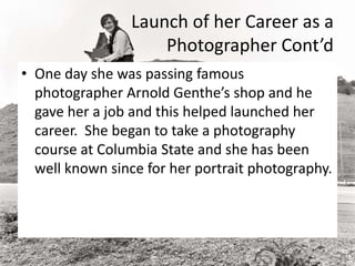 Launch of her Career as a
Photographer Cont’d
• One day she was passing famous
photographer Arnold Genthe’s shop and he
gave her a job and this helped launched her
career. She began to take a photography
course at Columbia State and she has been
well known since for her portrait photography.
 