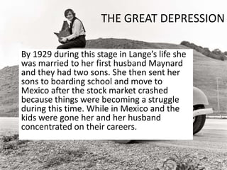 THE GREAT DEPRESSION
By 1929 during this stage in Lange’s life she
was married to her first husband Maynard
and they had two sons. She then sent her
sons to boarding school and move to
Mexico after the stock market crashed
because things were becoming a struggle
during this time. While in Mexico and the
kids were gone her and her husband
concentrated on their careers.
 