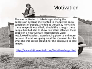 Motivation
She was motivated to take images during the
depression because she wanted to change the social
conditions of people. She felt as though by her taking
these images it would help should the strength these
people had but also to show how it has affected these
people in a negative way. These people were
lost, looked hopeless, experiencing poverty and more
because of what was going on at the moment. Just by
what she was seeing around her she continued to take
images.
http://www.dptips-central.com/dorothea-lange.html
 