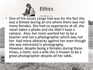 Ethics
• One of the issues Lange had was for the fact she
was a female during an era where there was not
many females. She had no experience at all, she
never taken a photo and she didn’t have a
camera. Also, her mom wanted her to be a
teacher and not a photographer which was not
her had many obstacles against her even though
she was interested in photography.
However, despite being a females during these
times, a mom, and a wife she is known to be a
great photographer despite all her odds.
 