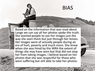 BIAS
Based on the information that was read about
Lange we can say all her photos spoke the truth.
She wanted people to see her images just the
way she seen them but just through her lenses.
Her images were of actually people during an
era of hurt, poverty and much more. She knew
when she was hired by the WRA the extent of
things she may have seen but that did not stop
her from taking images. I believe based on her
photos that she was respectful for those who
were suffering but still able to take her photos.
 