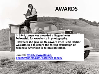 AWARDS
In 1941, Lange was awarded a Guggenheim
Fellowship for excellence in photography.
-However she gave up this award after Pearl Harbor
was attacked to record the forced evacuation of
Japanese American to relocation camps.
-Source: http://www.classic-
photographers.com/dorothea-lange/
 