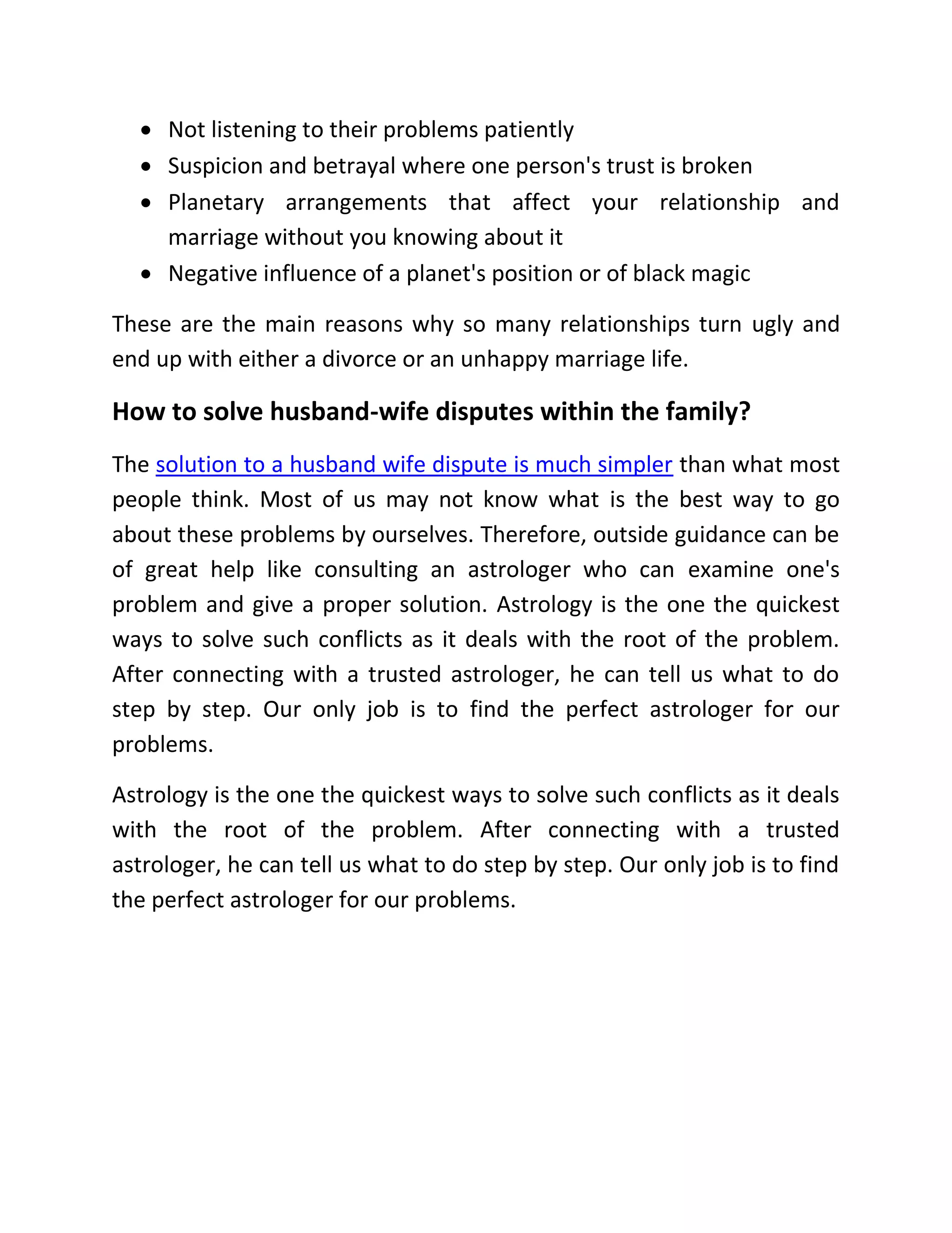  Not listening to their problems patiently
 Suspicion and betrayal where one person's trust is broken
 Planetary arrangements that affect your relationship and
marriage without you knowing about it
 Negative influence of a planet's position or of black magic
These are the main reasons why so many relationships turn ugly and
end up with either a divorce or an unhappy marriage life.
How to solve husband-wife disputes within the family?
The solution to a husband wife dispute is much simpler than what most
people think. Most of us may not know what is the best way to go
about these problems by ourselves. Therefore, outside guidance can be
of great help like consulting an astrologer who can examine one's
problem and give a proper solution. Astrology is the one the quickest
ways to solve such conflicts as it deals with the root of the problem.
After connecting with a trusted astrologer, he can tell us what to do
step by step. Our only job is to find the perfect astrologer for our
problems.
Astrology is the one the quickest ways to solve such conflicts as it deals
with the root of the problem. After connecting with a trusted
astrologer, he can tell us what to do step by step. Our only job is to find
the perfect astrologer for our problems.
 