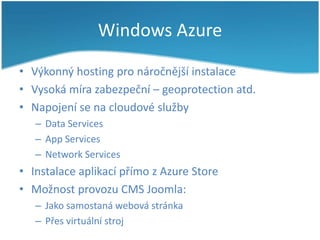 Windows Azure
• Výkonný hosting pro náročnější instalace
• Vysoká míra zabezpeční – geoprotection atd.
• Napojení se na cloudové služby
– Data Services
– App Services
– Network Services

• Instalace aplikací přímo z Azure Store
• Možnost provozu CMS Joomla:
– Jako samostaná webová stránka
– Přes virtuální stroj

 