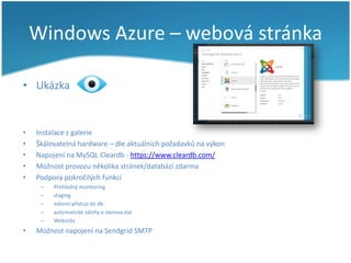 Windows Azure – webová stránka
• Ukázka

•
•
•
•
•

Instalace z galerie
Škálovatelná hardware – dle aktuálních požadavků na výkon
Napojení na MySQL Cleardb - https://www.cleardb.com/
Možnost provozu několika stránek/databází zdarma
Podpora pokročilých funkcí
–
–
–
–
–

•

Přehledný monitoring
staging
externí přístup do db
automatické zálohy a obnova dat
WebJobs

Možnost napojení na Sendgrid SMTP

 