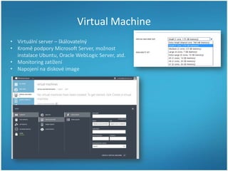 Virtual Machine
• Virtuální server – škálovatelný
• Kromě podpory Microsoft Server, možnost
instalace Ubuntu, Oracle WebLogic Server, atd.
• Monitoring zatížení
• Napojení na diskové image

 