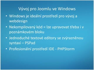 Vývoj pro Joomlu ve Windows
• Windows je ideální prostředí pro vývoj a
webdesign
• Nekompilovaný kód = lze upravovat třeba i v
poznámkovém bloku
• Jednoduché textové editory se zvýrazněnou
syntaxí – PSPad
• Profesionální prostředí IDE - PHPStorm

 