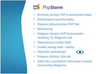 •
•
•
•
•

•
•
•
•
•

Kontrola syntaxe PHP a zarovnávání kódu
Dokončování psaného kódu
Podpora dokumentace PHP Doc
Refactoring
Podpora různých PHP frameworků –
Symfony, Yii, Magento atd.
Optimalizace kvality kódu
Snadný debug mód - ukázka
Pokročilé vyhledávání
Podpora GitHub, SVN atd.
Další info v posledním čísle (únor) Joomla
Community Magazine

 