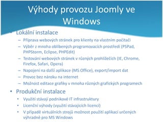Výhody provozu Joomly ve
Windows
• Lokální instalace
– Příprava webových stránek pro klienty na vlastním počítači
– Výběr z mnoha oblíbených programovacích prostředí (PSPad,
PHPStorm, Eclipse, PHPEdit)
– Testování webových stránek v různých prohlížečích (IE, Chrome,
Firefox, Safari, Opera)
– Napojení na další aplikace (MS Office), export/import dat
– Provoz bez nároku na internet
– Možnost editace grafiky v mnoha různých grafických programech

• Produkční instalace
• Využití stávají podnikové IT infrastruktury
• Licenční výhody (využití stávajících licencí)
• V případě virtuálních strojů možnost použití aplikací určených
výhradně pro MS Windows

 