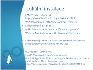 Lokální instalace
• XAMPP (Multi-platform) http://www.apachefriends.org/en/xampp.html
• WAMP (Windows) -http://www.wampserver.com
• BitNami (Multi-platform)
• AMPPS (Multi-platform) - http://www.ampps.com/
• Webuzo (Multi-platform) -http://www.webuzo.com/
• IIS (Windows) – Web Platform – automatická konfigurace
prostředí původně určeného jen pro .net
•
•
•

LAMP (Linux) - LAMP server.
MAMP (Macintosh) - http://www.mamp.info
Mac OS X App Store - BitNami poskytuje aplikaci zdarma pro instalaci
CMS Joomla! na Macu přímo z app store
https://itunes.apple.com/app/joomla!-stack/id589790241?l=en

 