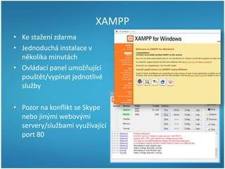 XAMPP
• Ke stažení zdarma
• Jednoduchá instalace v
několika minutách
• Ovládací panel umožňující
pouštět/vypínat jednotlivé
služby
• Pozor na konflikt se Skype
nebo jinými webovými
servery/službami využívající
port 80

 