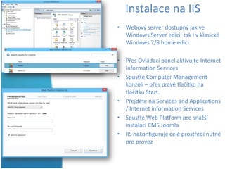 Instalace na IIS
• Webový server dostupný jak ve
Windows Server edici, tak i v klasické
Windows 7/8 home edici
• Přes Ovládací panel aktivujte Internet
Information Services
• Spusťte Computer Management
konzoli – přes pravé tlačítko na
tlačítku Start.
• Přejděte na Services and Applications
/ Internet information Services
• Spusťte Web Platform pro snažší
instalaci CMS Joomla
• IIS nakonfiguruje celé prostředí nutné
pro provoz

 