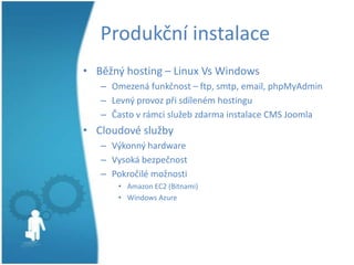 Produkční instalace
• Běžný hosting – Linux Vs Windows
– Omezená funkčnost – ftp, smtp, email, phpMyAdmin
– Levný provoz při sdíleném hostingu
– Často v rámci služeb zdarma instalace CMS Joomla

• Cloudové služby
– Výkonný hardware
– Vysoká bezpečnost
– Pokročilé možnosti
• Amazon EC2 (Bitnami)
• Windows Azure

 