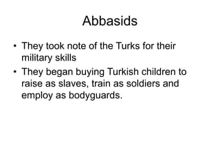 Abbasids
• They took note of the Turks for their
military skills
• They began buying Turkish children to
raise as slaves, train as soldiers and
employ as bodyguards.
 