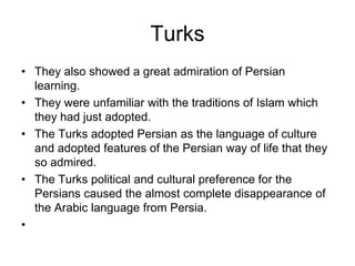 Turks
• They also showed a great admiration of Persian
learning.
• They were unfamiliar with the traditions of Islam which
they had just adopted.
• The Turks adopted Persian as the language of culture
and adopted features of the Persian way of life that they
so admired.
• The Turks political and cultural preference for the
Persians caused the almost complete disappearance of
the Arabic language from Persia.
•
 