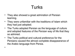 Turks
• They also showed a great admiration of Persian
learning.
• They were unfamiliar with the traditions of Islam which
they had just adopted.
• The Turks adopted Persian as the language of culture
and adopted features of the Persian way of life that they
so admired.
• The Turks political and cultural preference for the
Persians caused the almost complete disappearance of
the Arabic language from Persia.
•
 