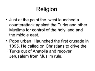 Religion
• Just at the point the west launched a
counterattack against the Turks and other
Muslims for control of the holy land and
the middle east.
• Pope urban II launched the first crusade in
1095. He called on Christians to drive the
Turks out of Anatolia and recover
Jerusalem from Muslim rule.
 