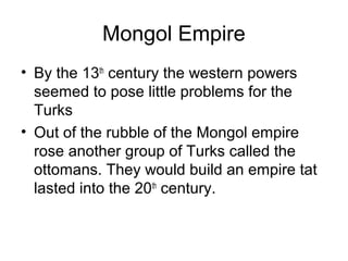 Mongol Empire
• By the 13th
century the western powers
seemed to pose little problems for the
Turks
• Out of the rubble of the Mongol empire
rose another group of Turks called the
ottomans. They would build an empire tat
lasted into the 20th
century.
 