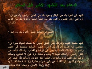   " اللهم إني أعوذ بك من ا لب خل وأعوذ بك من الجبن، وأعوذ بك من أن أرد إلى أرذل العمر، وأعوذ بك من فتنة الدنيا وأعوذ بك من عذاب القبر” " اللهم إني أسألك الجنة وأعوذ بك من النار "   " اللهم بعلمك الغيب وقدرتك على الخلق أحيني ما علمت الحياة خيراً لي وتوفني ما علمت الوفاة خيراً لي، اللهم وأسألك خشيتك في الغيب والشهادة، وأسألك كلمة الإخلاص في الرضا والغضب، وأسألك القصد في الفقر والغنى، وأسألك نعيماً لا ينفد، وأسألك قرة عين لا تنقطع، وأسألك الرضا بعد القضاء، وأسألك برد العيش بعد الموت، وأسألك لذة النظر إلى وجهك والشوق إلى لقائك من غير ضرَّاء مضرة ولا فتنة مضلة، اللهم زينا بزينة الإيمان، واجعلنا هداة مهتدين " الدعاء بعد التشهد الأخير قبل السلام تابع  ... 