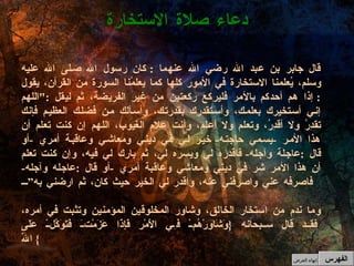 قال جابر بن عبد الله رضي الله عنهما  :  كان رسول الله صلى الله عليه وسلم، يُعلمنا الاستخارة في الأمور كلها كما يعلمُنا السورة من القرآن، يقول  :  إذا هم أحدكم بالأمر فليركع ركعتين من غير الفريضة، ثم ليقل  :" اللهم إني أستخيرك بعلمك، وأستقدرك بقدرتك، وأسألك من فضلك العظيم فإنك تقدِرُ ولا أقدِرُ، وتعلم ولا أعلم، وأنت علام الغيوب، اللهم إن كنت تعلم أن هذا الأمر  - يسمي حاجته -  خير لي في ديني ومعاشي وعاقبة أمري  - أو قال  : عاجلة وآجله -  فاقدره لي ويسره لي، ثم بارك لي فيه، وإن كنت تعلم أن هذا الأمر شر في ديني ومعاشي وعاقبة أمري  - أو قال  : عاجله وآجله -  فاصرفه عني واصرفني عنه، واقدر لي الخير حيث كان، ثم ارضني به” وما ندم من استخار الخالق، وشاور المخلوقين المؤمنين وتثبت في أمره، فقد قال سبحانه  { وَشَاوِرْهُمْ فِي الأَمْرِ فَإِذَا عَزَمْتَ فَتَوَكَّلْ عَلَى اللّهِ }  دعاء صلاة الاستخارة الفهرس إنهاء العرض 