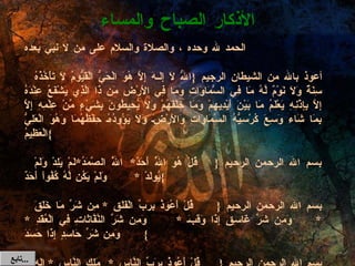 الحمد لله وحده ، والصلاة والسلام على من لا نبي بعده   أعوذ بالله من الشيطان الرجيم  { اللّهُ لاَ إِلَـهَ إِلاَّ هُوَ الْحَيُّ الْقَيُّومُ لاَ تَأْخُذُهُ سِنَةٌ وَلاَ نَوْمٌ لَّهُ مَا فِي السَّمَاوَاتِ وَمَا فِي الأَرْضِ مَن ذَا الَّذِي يَشْفَعُ عِنْدَهُ إِلاَّ بِإِذْنِهِ يَعْلَمُ مَا بَيْنَ أَيْدِيهِمْ وَمَا خَلْفَهُمْ وَلاَ يُحِيطُونَ بِشَيْءٍ مِّنْ عِلْمِهِ إِلاَّ بِمَا شَاء وَسِعَ كُرْسِيُّهُ السَّمَاوَاتِ وَالأَرْضَ وَلاَ يَؤُودُهُ حِفْظُهُمَا وَهُوَ الْعَلِيُّ الْعَظِيمُ }   بسم الله الرحمن الرحيم  { قُلْ هُوَ اللَّهُ أَحَدٌ * اللَّهُ الصَّمَدُ * لَمْ يَلِدْ وَلَمْ يُولَدْ  *  وَلَمْ يَكُن لَّهُ كُفُواً أَحَدٌ }   بسم الله الرحمن الرحيم  { قُلْ أَعُوذُ بِرَبِّ الْفَلَقِ  *  مِن شَرِّ مَا خَلَقَ  * وَمِن شَرِّ غَاسِقٍ إِذَا وَقَبَ  *  وَمِن شَرِّ النَّفَّاثَاتِ فِي الْعُقَدِ  *  وَمِن شَرِّ حَاسِدٍ إِذَا حَسَدَ }   بسم الله الرحمن الرحيم  { قُلْ أَعُوذُ بِرَبِّ النَّاسِ  *  مَلِكِ النَّاسِ  *  إِلَهِ النَّاسِ  * مِن شَرِّ الْوَسْوَاسِ الْخَنَّاسِ  *  الَّذِي يُوَسْوِسُ فِي صُدُورِ النَّاسِ  *  مِنَ الْجِنَّةِ وَالنَّاسِ } ( ثلاث مرات  ) الأذكار الصباح والمساء تابع  ... 