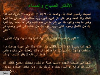 " أصبحنا وأصبح الملك لله، والحمد لله، لا إله إلا الله وحده لا شريك له، له الملك وله الحمد وهو على كل شيء قدير، ربِّ أسألك خير ما في هذا اليوم وخير ما بعده وأعوذ بك من شر ما في هذه الليلة وشر ما بعدها ربِّ أعوذ بك من الكسل وسوء الكبر، ربَّ أعوذ بك من عذابٍ في النار وعذاب في القبر "  " اللهم بك أصبحنا وبك أمسينا وبك نحيا وبك نموت وإليك النشور "  " اللهم أنت ربي لا إله إلا أنت خَلَقتني وأنا عَبْدُك وأنا على عهدك ووعدك ما استطعت وأعوذ بك من شر ما صنعت أبوء لك بنعمتك على وأبوء بذنبي فاغفر لي فإنه لا يغفر الذنوب إلا أنت "  اللهم إني أصبحت أشهدك وأشهد حملة عرشك، وملائكتك وجميع خلقك، أنك أنت الله لا إله إلا أنت وحدك لا شريك لك ، وأن محمداً عبدك ورسولك " ( أربع مرات ) اللهم ما أصبح بي من نعمة أو بأحد من خلقك فمنك وحدك لا شريك لك، فلك الحمد ولك الشكر " الأذكار الصباح والمساء تابع  ... 