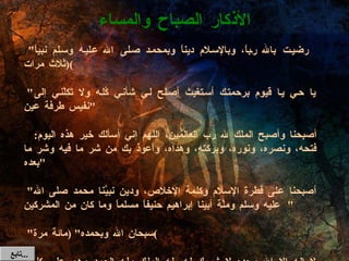 رضيت بالله رباً، وبالإسلام ديناً وبمحمد صلى الله عليه وسلم نبياً "  ( ثلاث مرات )   " يا حي يا قيوم برحمتك أستغيث أصلح لي شأني كُله ولا تَكِلْني إلى نفيس طرفة عين "   أصبحنا وأصبح الملك لله رب العالمين، اللهم إني أسألك خير هذه اليوم :  فتحه، ونصره، ونوره، وبركته، وهداه، وأعوذ بك من شر ما فيه وشر ما بعده "   " أصبحنا على فطرة الإسلام وكلمة الإخلاص، ودين نبيَّنا محمد صلى الله عليه وسلم وملَّة أبينا إبراهيم حنيفاً مسلماً وما كان من المشركين "   " سبحان الله وبحمده " ( مائة مرة )   " لا إله إلا الله وحده لا شريك له ،له الملك وله الحمد وهو على كل شيء قدير " ( عشر مرات ) ( أو مرة واحدة عند الكسل )  الأذكار الصباح والمساء تابع  ... 