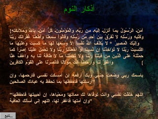 { آمَنَ الرَّسُولُ بِمَا أُنزِلَ إِلَيْهِ مِن رَّبِّهِ وَالْمُؤْمِنُونَ كُلٌّ آمَنَ بِاللّهِ وَمَلآئِكَتِهِ وَكُتُبِهِ وَرُسُلِهِ لاَ نُفَرِّقُ بَيْنَ أَحَدٍ مِّن رُّسُلِهِ وَقَالُواْ سَمِعْنَا وَأَطَعْنَا غُفْرَانَكَ رَبَّنَا وَإِلَيْكَ الْمَصِيرُ  *  لاَ يُكَلِّفُ اللّهُ نَفْساً إِلاَّ وُسْعَهَا لَهَا مَا كَسَبَتْ وَعَلَيْهَا مَا اكْتَسَبَتْ رَبَّنَا لاَ تُؤَاخِذْنَا إِن نَّسِينَا أَوْ أَخْطَأْنَا رَبَّنَا وَلاَ تَحْمِلْ عَلَيْنَا إِصْراً كَمَا حَمَلْتَهُ عَلَى الَّذِينَ مِن قَبْلِنَا رَبَّنَا وَلاَ تُحَمِّلْنَا مَا لاَ طَاقَةَ لَنَا بِهِ وَاعْفُ عَنَّا وَاغْفِرْ لَنَا وَارْحَمْنَا أَنتَ مَوْلاَنَا فَانصُرْنَا عَلَى الْقَوْمِ الْكَافِرِينَ }  باسمك ربي وضعت جنبي وبك أرفعه إن أمسكت نفسي فارحمها، وإن أرسلتها فاحفظها بما تحفظ به عبادك الصالحين " " اللهم خَلَقْتَ نفسي وأنت توفَّاها لك مماتها ومَحْياها، إن أحييتها فاحفظها وإن أمتها فاغفر لها، اللهم إني أسألك العافية " أذكار النوم تابع  ... 