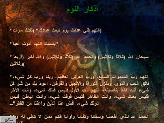 " اللهم قني عذابك يوم تبعث عبادك " ( ثلاث مرات ) " باسمِكَ اللهم أموت أحيا " " سبحان الله  ( ثلاثاً وثلاثين )  والحمد لله  ( ثلاثاً وثلاثين )  والله أكبر  ( أربعاً وثلاثين ) " اللهم ربَّ السموات السبع، ورب العرش العظيم، ربنا ورب كل شيء، فالق الحب والنوى، ومُنزل التوراة والإنجيل والفرقان، أعوذ بك من شر كل شيء أنت آخذٌ بناصيته، اللهم أنت الأول فليس قبلك شيء، وأنت الآخر فليس بعدك شيء، وأنت الظاهر فليس فوقك شيء، وأنت الباطن فليس دونك شيء، اقض عنا الدَّيْنَ واغننا من الفقر” " الحمد لله الذي أطعمنا وسقانا وكفانا وآوانا فكم ممن لا كافي له ولا مؤوي " أذكار النوم تابع  ... 