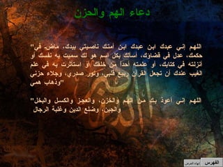 " اللهم إني عبدك ابن عبدك ابن أمتك ناصيتي بيدك، ماضِ في حكمك، عدل في قضاؤك، أسألك بكل اسم هو لك سميت به نفسك أو أنزلته في كتابك، أو علمته أحداً من خلقك أو استأثرت به في علم الغيب عندك أن تجعل القرآن ربيع قلبي، ونور صدري، وجلاء حزني وذهاب همي " " اللهم إني أعوذ بك من الهم والخزن، والعجز والكسل والبخل والجبن، وضلع الدين وغلبة الرجال  دعاء الهم والحزن الفهرس إنهاء العرض 