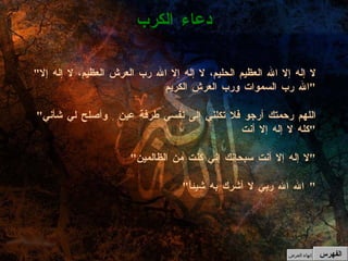" لا إله إلا الله العظيم الحليم، لا إله إلا الله رب العرش العظيم، لا إله إلا الله رب السموات ورب العرش الكريم " " اللهم رحمتك أرجو فلا تكلني إلى نفسي طرفة عين ِ وأصلح لي شأني كله لا إله إلا أنت " " لا إله إلا أنت سبحانك إني كنت من الظالمين " " الله الله ربي لا أشرك به شيئاً "  دعاء الكرب الفهرس إنهاء العرض 