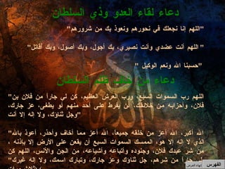 " اللهم إنا نجعلك في نحورهم ونعوذ بك من شرورهم " " اللهم أنت عضدي وأنت نصيري، بك أجول، وبك أصول، وبك أُقاتل " " حسبنا الله ونعم الوكيل  "  دعاء لقاء العدو وذي السلطان  " اللهم رب السموات السبع، ورب العرش العظيم، كن لي جاراً من فلان بن فلان، وأحزابه من خلائقك، أن يفرط على أحد منهم أو يطغى، عز جارك، وجل ثناؤك، ولا إله إلا أنت " " الله أكبر، الله أعز من خلقه جميعاً، الله أعز مما أخاف وأحذر، أعوذ بالله الذي لا إله إلا هو، الممسك السموات السبع أن يقعن على الأرض إلا بإذنه ،من شر عبدك فلان، وجنوده وأتباعه وأشياعه، من الجن والأنس، اللهم كن لي جاراً من شرهم، جل ثناؤك وعز جارك، وتبارك اسمك، ولا إله غيرك " ( ثلاث مرات )  دعاء من خاف ظلم السلطان  الفهرس إنهاء العرض 