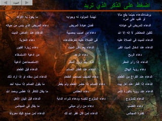 اضغط على الذكر الذي تريد العودة كفارة المجالس الدعاء لمن قال غفر الله لك الدعاء لمن صنع إليك معروفا دعاء الغضب دعاء من رأى مبتلى ما يقال في المجالس الدعاء للمتزوج دعاء المتزوج لنفسه ودعاء شراء الدابة الدعاء قبل إتيان الأهل الدعاء عند رؤية باكورة الثمر دعاء العطاس ما يقال للكافر إذا عطس وحمد الله دعاء الريح دعاء الرعد من أدعية الاستسقاء الدعاء إذا رأى المطر الذكر بعد نزول المطر من أدعية  الاستصحاء دعاء رؤية الهلال الدعاء عند إفطار الصائم الدعاء قبل الطعام الدعاء عند الفراغ من الطعام دعاء الضيف لصاحب الطعام الدعاء لمن سقاه أو إذا أراد ذلك الدعاء إذا أفطر عند أهل بيت دعاء الصائم إذا حضر الطعام ولم يفطر ما يقول الصائم إذا سابه أحد الدعاء عند إدخال الميت القبر الدعاء بعد دفن الميت دعاء زيارة القبور الدعاء للميت في الصلاة عليه الدعاء  للفرط  في الصلاة عليه دعاء التعزية تلقين المحتضر لا إله إلا الله دعاء من أصيب بمصيبة الدعاء عند إغماض الميت الدعاء للمريض في عيادته فضل عيادة المريض دعاء المريض الذي يئس من حياته الدعاء حينما يقع مالا  يرضاه  أو غلب على أمره تهنئة المولود له وجوابه ما يعوذ به الأولاد 