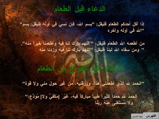 " إذا أكل أحدكم الطعام فليقل : " بِسم الله، فإن نسي في أوله فليقل :  بِسمِ الله في أوله وآخره " من أطعمه الله الطعام فليقل : " اللهم بارك لنا فيه وأطعمنا خيراً منه ".  ومن سقاه الله لبناً فليقل : " اللهم بارك لنا فيه وزدنا منه "  الدعاء قبل الطعام " الحمد لله الذي أطعمني هذا، وزرقنيه، من غير حول مني ولا قوة " " الحمدُ لله حمداً كثيراً طيباً مباركاً فيهِ، غيْرَ  [ مَكْفيٍّ ولا ]  مُوَدَّع، ولا مُستَغنَى عَنْهُ ربّنا "  الدعاء عند الفراغ من الطعام الفهرس إنهاء العرض 