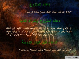 " بارك الله لك، وبارك عليك، وجمع بينكما في خير "  دعاء للمتزوج إذا تزوج أحدكم امرأة، أو إذا اشترى خادماً فليقل : " اللهم إني أسألك خيرها وخير ما جبلتها عليه وأعوذ بك من شرها وشر ما جبلتها عليه، وإذا اشترى بعيراً فليأخذ بذروة سنامه وليقل مثل ذلك "  دعاء المتزوج وشراء الدابة " بسم الله، اللهم جنبنا الشيطان وجنب الشيطان ما رزقتنا "  الدعاء قبل اتيان الزوجة الفهرس إنهاء العرض 