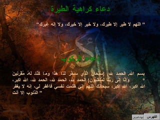 بسم الله .  الحمد لله . { سُبْحانَ الَّذِي سَخَّرَ لَنَا هَذَا وَمَا كُنَّا لَهُ مُقْرِنِينَ  *  وَإِنَّا إِلَى رَبِّنَا لَمُنقَلِبُونَ }  الحمد لله، الحمد لله، الحمد لله، الله اكبر، الله اكبر، الله اكبر، سبحانك اللهم إني ظلمت نفسي فاغفر لي، إنه لا يغفر الذنوب إلا أنت "  دعاء الركوب " اللهم لا طير إلا طيرك، ولا خير إلا خيرك، ولا إله غيرك "  دعاء كراهية الطيرة الفهرس إنهاء العرض 