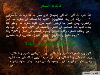 " اللهم رب السموات السبع وما أظللن، ورب الأرضين السبع وما أقللن، ورب الشياطين وما أضللن، ورب الرياح وما ذرين .  أسألك خير هذه القرية وخير أهلها، وخير ما فيها، وأعوذ بك من شرها، وشر أهلها، وشر ما فيها "  دعاء دخول القرية أو البلدة الله أكبر، الله أكبر، الله أكبر  { سُبْحانَ الَّذِي سَخَّرَ لَنَا هَذَا وَمَا كُنَّا لَهُ مُقْرِنِينَ  *  وَإِنَّا إِلَى رَبِّنَا لَمُنقَلِبُونَ }  " اللهم إنا نسألُكَ في سفرنا هذا البرَّ والتقوى، ومن العمل ما ترضى، اللهم هون علينا سفرنا هذا واطو عنا بعده، اللهم أنت الصاحب في السفر، والخليفة في الأهل، اللهم إني أعوذ بك من وعْثاءِ السفر، وكآبة المنظر وسوء المنقلب في المال والأهل "  وإذا رجع قالهن وزاد فيهن  " آيبون، تائبون، عابدون، لربنا حامدون "  دعاء السفر الفهرس إنهاء العرض 