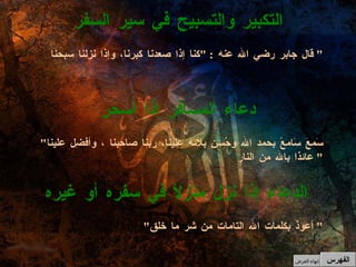" أعوذ بكلمات الله التامات من شر ما خلق "  الدعاء إذا نزل منزلاً في سفره أو غيره " سَمعَ سَامعً بحمد الله وحُسنِ بلائه علينا، ربنا صاحبنا ، وأفضِل علينا عائذا بالله من النار "  دعاء المسافر إذا أسحر قال جابر رضي الله عنه  : " كنا إذا صعدنا كبرنا، وإذا نزلنا سبحنا "  التكبير والتسبيح في سير السفر الفهرس إنهاء العرض 