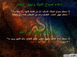 " إذا سمعتم نُباح الكلاب ونهيق الحمير بالليل فتعوذوا بالله فإنهن يرين ما لا ترون "  دعاء نباح الكلاب في الليل " إذا سمعتم صياح الديكة، فاسألوا الله من فضله فإنها رأت ملكاً وإذا سمعتم نهيق الحمار، فتعوذوا بالله من الشيطان فإنه رأى شيطاناً "  دعاء صياح الديك ونهيق الحمار الفهرس إنهاء العرض 