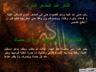 يكبر كلما رمى بحصاة عند الجمار الثلاث ثم يتقدم، ويقف يدعو مستقبل القبلة، رافعاً يديه بعد الجمرة الأولى والثانية .  أما جمرة العقبة فيرميها ويكبر عند كل حصاة وينصرف ولا يقف عندها التكبير عند رمي الجمار مع كل حصاة ركب صلى الله عليه وسلم القصواء حتى أتى المشعر الحرام فاستقبل القبلة  ( فدعاهُ، وكبرهُ، وهللهُ، ووحدهُ )  فلم يزل واقفاً حتى أسفر جداً فدفع قبل أن تطلع الشمس "  الذكر عند المشعر الحرام الفهرس إنهاء العرض 