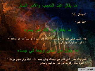 " كان النبي صلى الله عليه وسلم إذا أتاه أمر يسرهُ أو يسرُّ به خر ساجداً شكراً لله تبارك وتعالى "  ما يفعل من أتاه أمر يسره " سبحان الله " " الله أكبر “ ما يقال عند التعجب والأمر السار الفهرس " ضع يدك على الذي تألم من جسدك وقل :  بسم الله، ثلاثاً وقل سبع مرات :  أعوذ بالله وقدرته من شر ما أجد وأحاذر "  ما يقول من أحس وجعا في جسده إنهاء العرض 