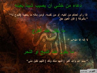 ” لا إله إلا الله“ ما يقال عند الفزع " إذا رأى أحدكم من أخيه، أو من نفسه، أومن ماله ما يعجبهُ  [ فليدع لهُ بالبركة  ]  فإن العين حقٌّ "  دعاء من خشي أن يصيب شيئاً بعينه الفهرس " بسم الله والله أكبر  [  اللهم منك ولك  ]  اللهم تقبل مني "  ما يقول عند الذبح أو النحر إنهاء العرض 