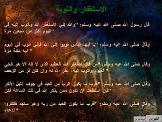 قال رسول الله صلى الله عيه وسلم : " والله إني لاستغفر الله وأتوب إليه في اليوم أكثر من سبعين مرة " وقال صلى الله عيه وسلم : " يا أيها الناس توبوا إلى الله فإني أتوب في اليوم إليه مائة مرةً " وقال صلى الله عيه وسلم : " من قال أستغفر الله العظيم الذي لا إله إلا هو الحي القيوم وأتوب إليه، غفر الله لهُ وإن كان فر من الزحف " وقال صلى الله عيه وسلم : " أقرب ما يكون الربُّ من العبد في جوف الليل الآخر فإن استطعت أن تكون ممن يذكر الله في تلك الساعة فكن " وقال صلى الله عيه وسلم : " أقرب ما يكون العبد من ربه وهو ساجد فأكثروا الدعاء " وقال صلى الله عيه وسلم : " إنه ليُغانُ على قلبي وإني لاستغفرُ الله في اليوم مائة مرة "  الاستغفار والتوبة الفهرس إنهاء العرض 