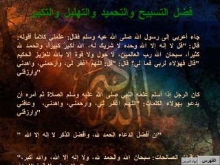 جاء أعربي إلى رسول الله صلى الله عيه وسلم فقال :  علمني كلاماً أقوله :  قال : " قل لا إله إلا الله وحده لا شريك له، الله أكبرُ كبيراً، والحمد لله كثيراً، سبحان الله رب العالمين، لا حول ولا قوة إلا بالله العزيز الحكيم  " قال فهؤلاء لربي فما لي؟ قال : " قل :  اللهم اغفر لي، وارحمني، واهدني وارزقني " كان الرجل إذا أسلم علمه النبي صلى الله عليه وسلم الصلاة ثم أمره أن يدعو بهؤلاء الكلمات : " اللهم اغفر لي، وارحمني، واهدني،  وعافني وارزقني " ” إن أفضل الدعاء الحمد لله، وأفضل الذكر لا إله إلا الله " " الباقيات الصالحات :  سبحان الله والحمد لله، ولا إله إلا الله، والله أكبر، ولا حول ولا قوة إلا بالله "  فضل التسبيح والتحميد والتهليل والتكبير الفهرس إنهاء العرض 